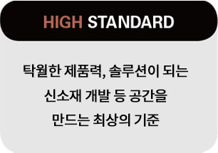 High Standard. 탁월한 제품력, 솔루션이 되는 신소재 개발 등 공간을 만드는 최상의 기준.